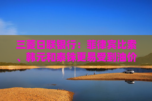三菱日联银行：菲律宾比索、韩元和泰铢更易受到油价进一步飙升的影响