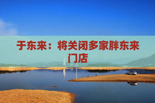 于东来：将关闭多家胖东来门店