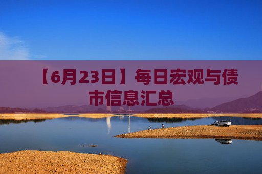 【6月23日】每日宏观与债市信息汇总
