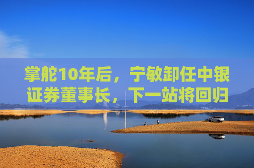 掌舵10年后，宁敏卸任中银证券董事长，下一站将回归中国银行