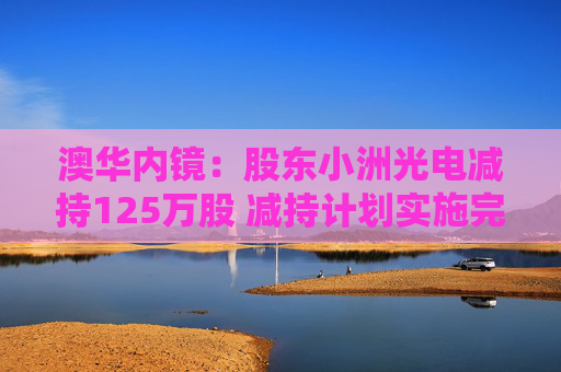 澳华内镜：股东小洲光电减持125万股 减持计划实施完毕