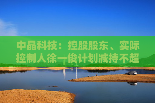中晶科技：控股股东、实际控制人徐一俊计划减持不超过2%公司股份