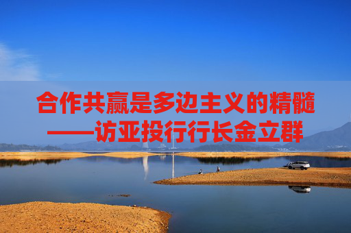 合作共赢是多边主义的精髓——访亚投行行长金立群