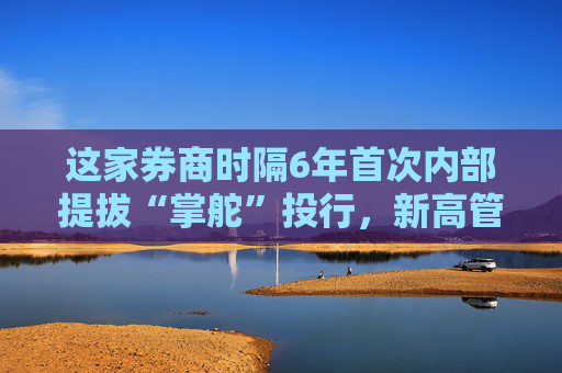 这家券商时隔6年首次内部提拔“掌舵”投行，新高管如何提振投行业务？