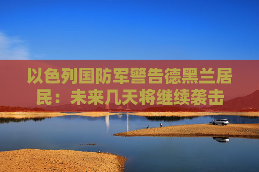 以色列国防军警告德黑兰居民：未来几天将继续袭击