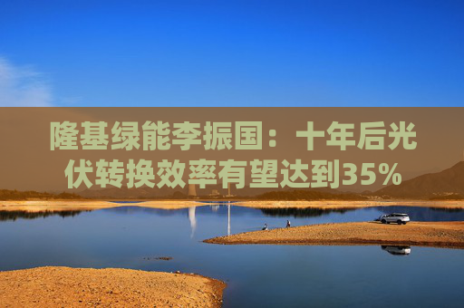 隆基绿能李振国：十年后光伏转换效率有望达到35%
