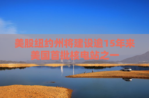 美股纽约州将建设逾15年来美国首批核电站之一