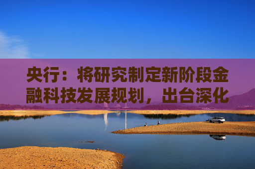 央行：将研究制定新阶段金融科技发展规划，出台深化运用金融科技推动金融数字化智能化转型的政策文件