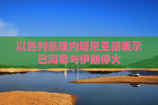 以色列总理内塔尼亚胡表示已同意与伊朗停火