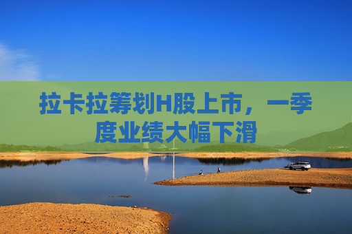 拉卡拉筹划H股上市，一季度业绩大幅下滑