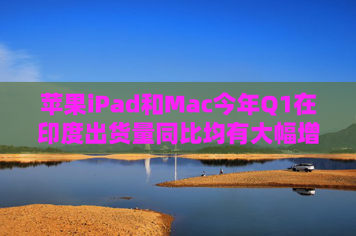 苹果iPad和Mac今年Q1在印度出货量同比均有大幅增加 iPad已跃居第2