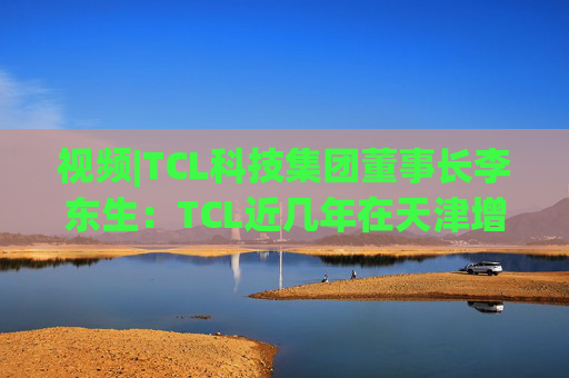 视频|TCL科技集团董事长李东生：TCL近几年在天津增加200多亿元投资