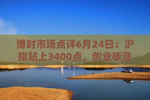 博时市场点评6月24日：沪指站上3400点，创业板涨超2%
