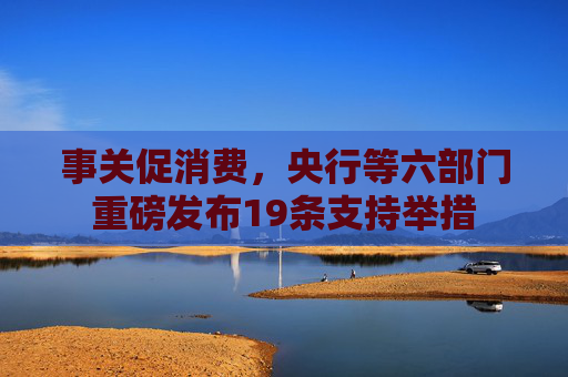 事关促消费，央行等六部门重磅发布19条支持举措