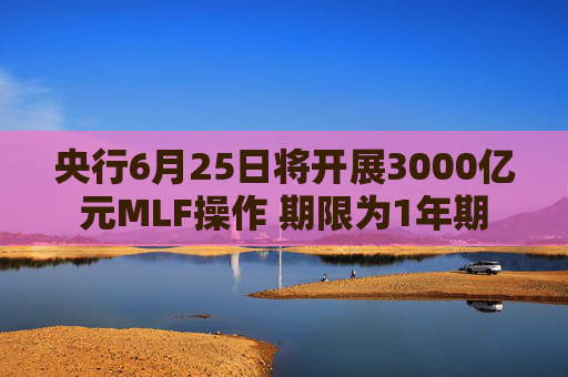 央行6月25日将开展3000亿元MLF操作 期限为1年期