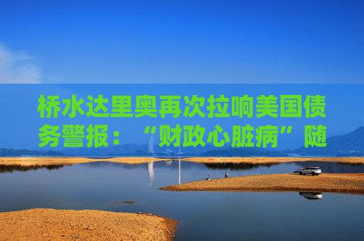 桥水达里奥再次拉响美国债务警报：“财政心脏病”随时会发作