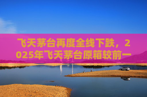 飞天茅台再度全线下跌，2025年飞天茅台原箱较前一日下跌25元