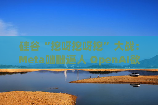 硅谷“挖呀挖呀挖”大战：Meta咄咄逼人 OpenAI欲涨薪应对