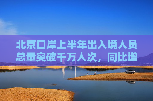 北京口岸上半年出入境人员总量突破千万人次，同比增长19.6%