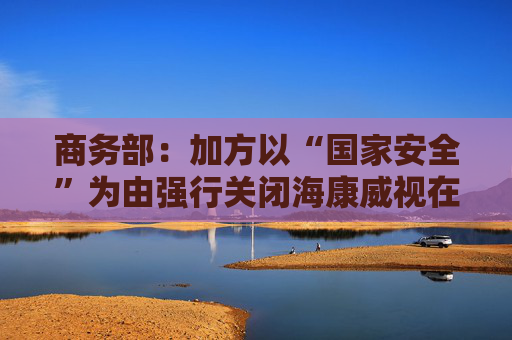 商务部：加方以“国家安全”为由强行关闭海康威视在加业务，中方对此强烈不满、坚决反对