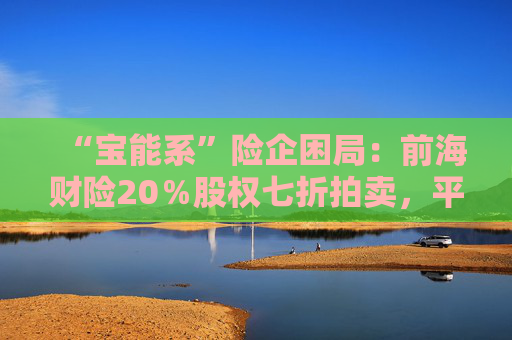 “宝能系”险企困局：前海财险20％股权七折拍卖，平安老将霍建梅独挑重担