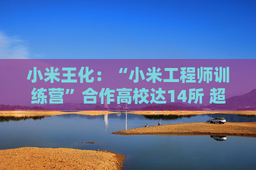 小米王化：“小米工程师训练营”合作高校达14所 超1500名学生完成培训