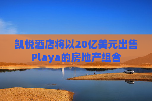 凯悦酒店将以20亿美元出售Playa的房地产组合