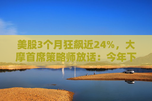 美股3个月狂飙近24%，大摩首席策略师放话：今年下半年还能涨！
