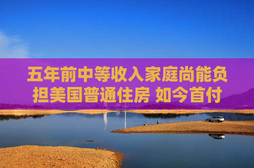 五年前中等收入家庭尚能负担美国普通住房 如今首付存够7.3万美元仍面临1.7万美元缺口