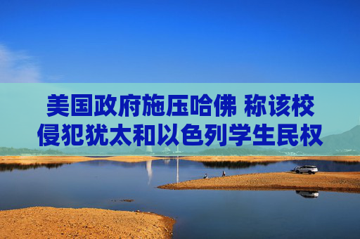 美国政府施压哈佛 称该校侵犯犹太和以色列学生民权