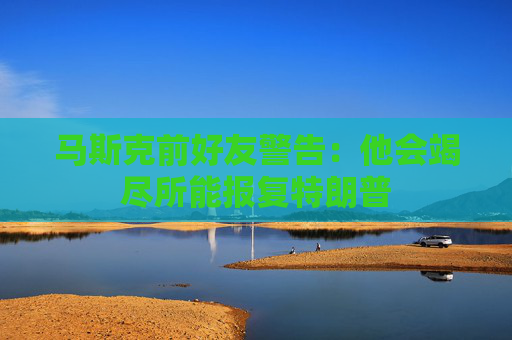 马斯克前好友警告：他会竭尽所能报复特朗普