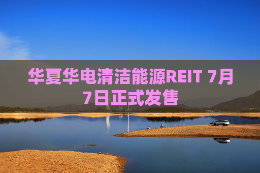 华夏华电清洁能源REIT 7月7日正式发售