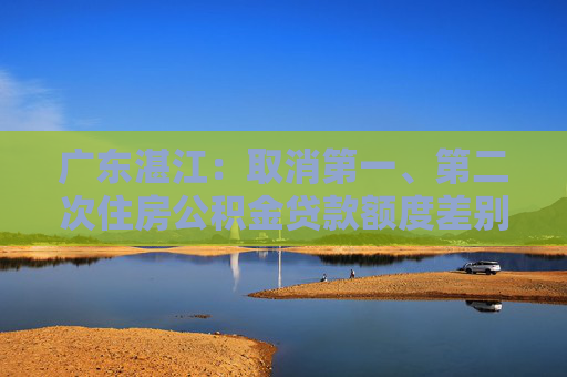 广东湛江：取消第一、第二次住房公积金贷款额度差别，最高可贷90万元