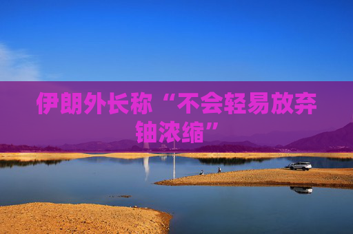 伊朗外长称“不会轻易放弃铀浓缩”