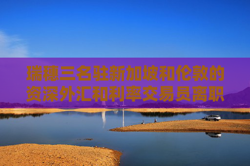瑞穗三名驻新加坡和伦敦的资深外汇和利率交易员离职