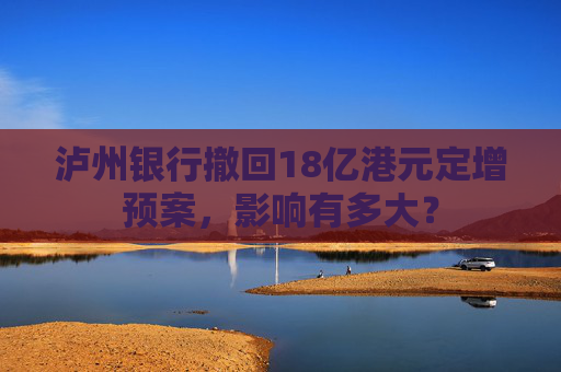 泸州银行撤回18亿港元定增预案，影响有多大？