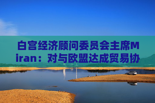 白宫经济顾问委员会主席Miran：对与欧盟达成贸易协议“持乐观态度”