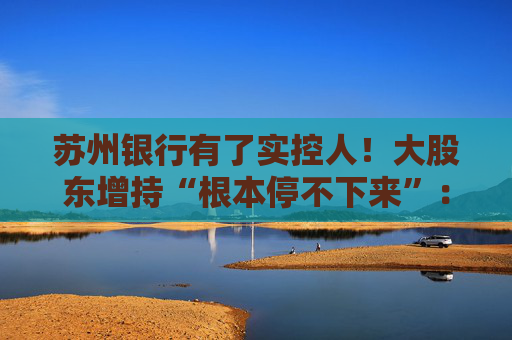 苏州银行有了实控人！大股东增持“根本停不下来”：超8亿元增持后，还要继续追加4亿元