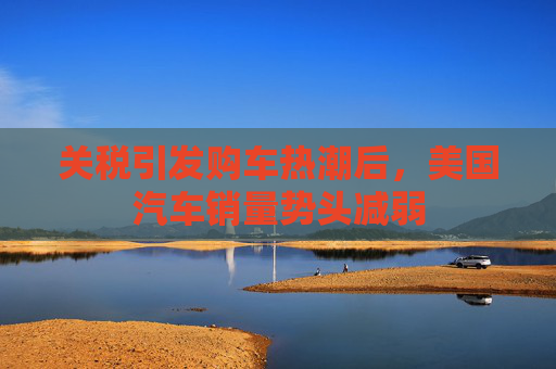 关税引发购车热潮后，美国汽车销量势头减弱