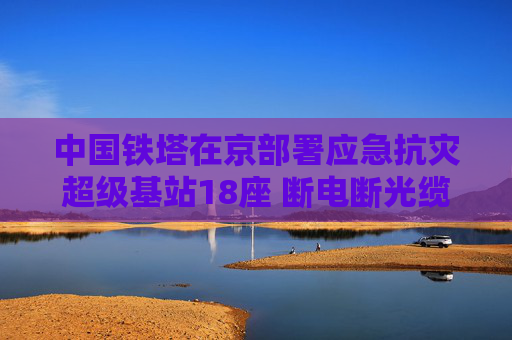 中国铁塔在京部署应急抗灾超级基站18座 断电断光缆也能保障通信