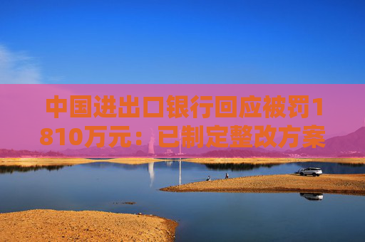 中国进出口银行回应被罚1810万元：已制定整改方案并按进度推进和落实各项整改措施