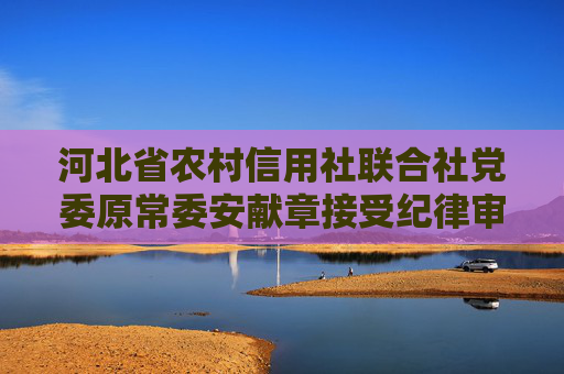 河北省农村信用社联合社党委原常委安献章接受纪律审查和监察调查