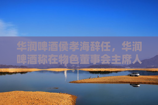 华润啤酒侯孝海辞任，华润啤酒称在物色董事会主席人选