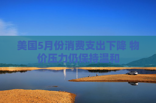 美国5月份消费支出下降 物价压力仍保持温和