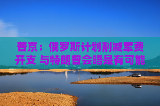 普京：俄罗斯计划削减军费开支 与特朗普会晤是有可能的