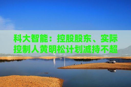 科大智能：控股股东、实际控制人黄明松计划减持不超过3%公司股份