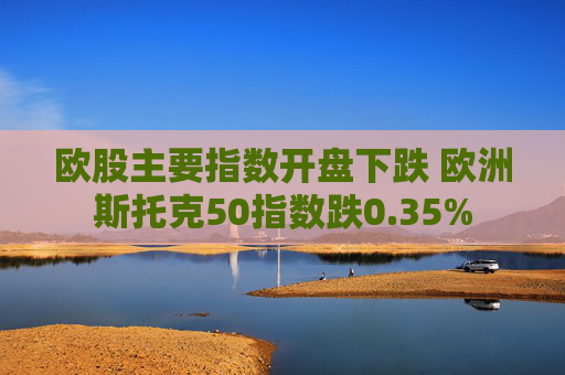欧股主要指数开盘下跌 欧洲斯托克50指数跌0.35%