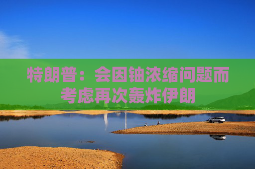 特朗普：会因铀浓缩问题而考虑再次轰炸伊朗