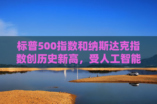 标普500指数和纳斯达克指数创历史新高，受人工智能重燃押注及降息希望推动