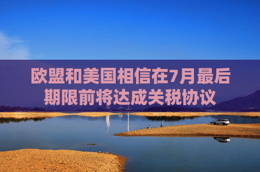 欧盟和美国相信在7月最后期限前将达成关税协议